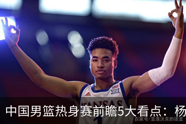 中国男篮热身赛前瞻5大看点：杨瀚森不打 仅两内线崔永熙回归首秀